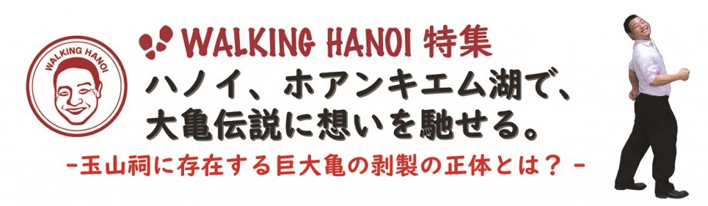 WALKING HANOI 特集
ハノイ、ホアンキエム湖で、
大亀伝説に想いを馳せる。
-玉山祠に存在する巨大亀の剥製の正体とは？-